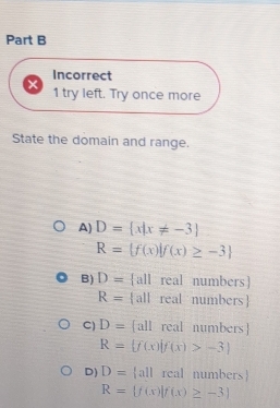 Incorrect
1 try left. Try once more
State the domain and range.
A) D= x|x!= -3
R= f(x)|f(x)≥ -3
B) D= all real numbers
R= all real numbers
C) D= all real numbers
R= f(x)|f(x)>-3
D) D= all real numbers
R= f(x)|f(x)≥ -3