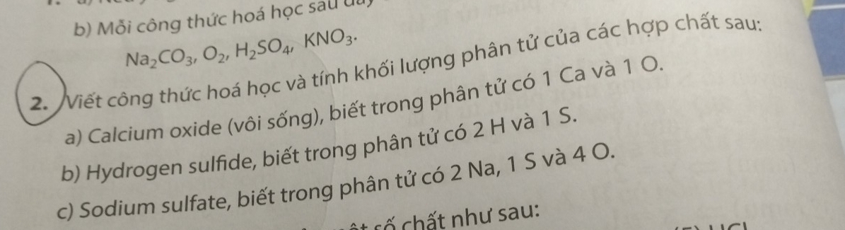 Mỗi công thức hoá học sau ul
Na_2CO_3, O_2, H_2SO_4, KNO_3. 
2. Viết công thức hoá học và tính khối lượng phân tử của các hợp chất sau: 
a) Calcium oxide (vôi sống), biết trong phân tử có 1 Ca và 1 O. 
b) Hydrogen sulfide, biết trong phân tử có 2 H và 1 S. 
c) Sodium sulfate, biết trong phân tử có 2 Na, 1 S và 4 O. 
cố chất như sau: