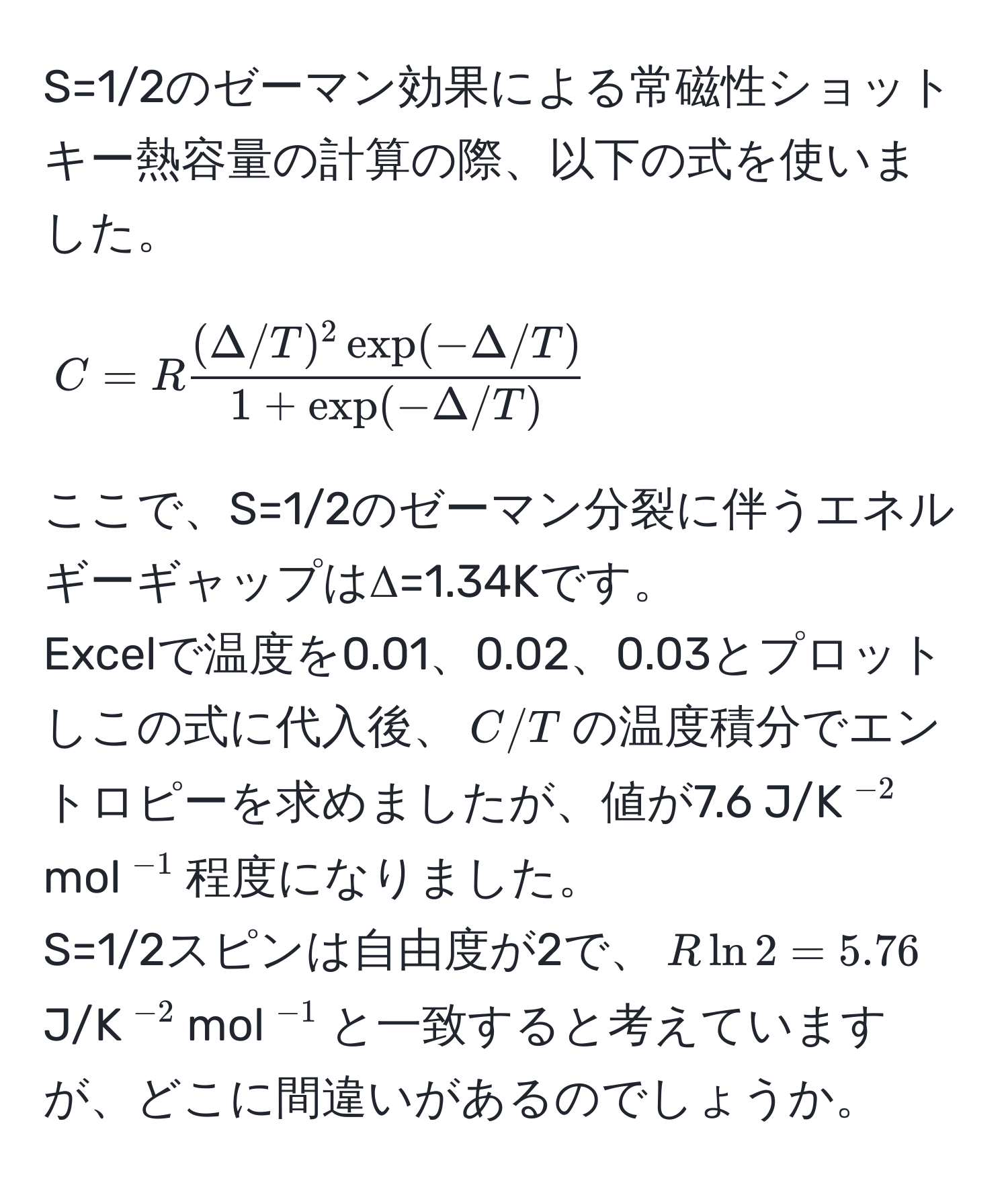 S=1/2のゼーマン効果による常磁性ショットキー熱容量の計算の際、以下の式を使いました。  
[ 
C = R  ((Delta/T)^2 exp(-Delta/T))/1 + exp(-Delta/T)  
]  
ここで、S=1/2のゼーマン分裂に伴うエネルギーギャップはΔ=1.34Kです。  
Excelで温度を0.01、0.02、0.03とプロットしこの式に代入後、$C/T$の温度積分でエントロピーを求めましたが、値が7.6 J/K$^-2$mol$^-1$程度になりました。  
S=1/2スピンは自由度が2で、$R ln 2 = 5.76$ J/K$^-2$mol$^-1$と一致すると考えていますが、どこに間違いがあるのでしょうか。