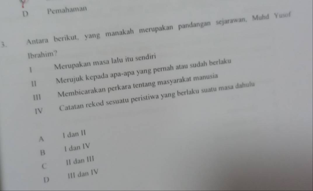 D Pemahaman
3. Antara berikut, yang manakah merupakan pandangan sejarawan, Muhd Yusof
Ibrahim?
Merupakan masa lalu itu sendiri
II Merujuk kepada apa-apa yang pernah atau sudah berlaku
III Membicarakan perkara tentang masyarakat manusia
IV Catatan rekod sesuatu peristiwa yang berlaku suatu masa dahulu
A I dan II
B I dan IV
C HI dan HI
D III dan IV