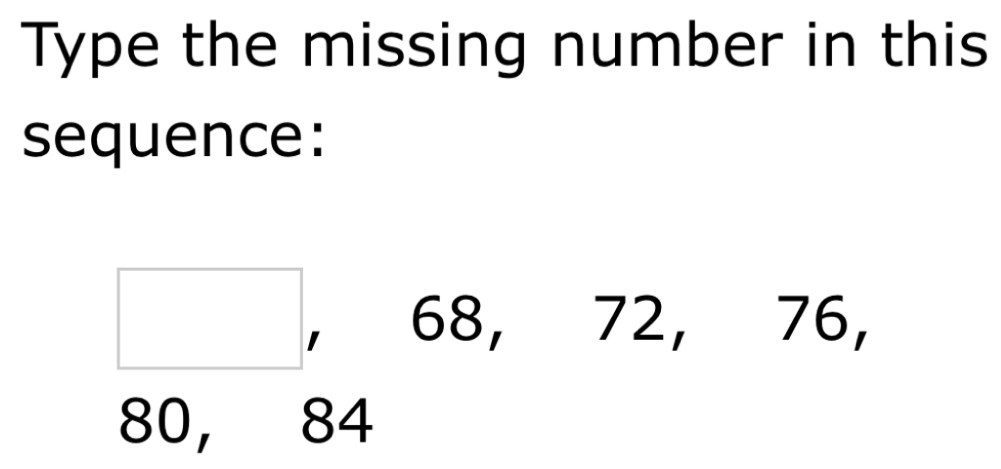 Type the missing number in this 
sequence:
□ 68, 72, 76,
80, 84