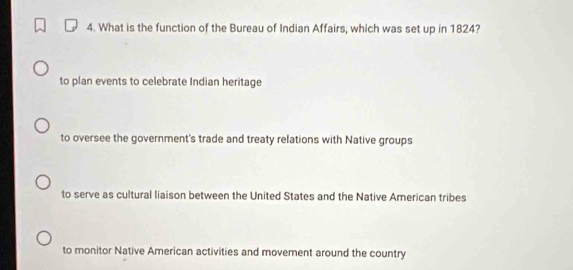 What is the function of the Bureau of Indian Affairs, which was set up in 1824?
to plan events to celebrate Indian heritage
to oversee the government's trade and treaty relations with Native groups
to serve as cultural liaison between the United States and the Native American tribes
to monitor Native American activities and movement around the country