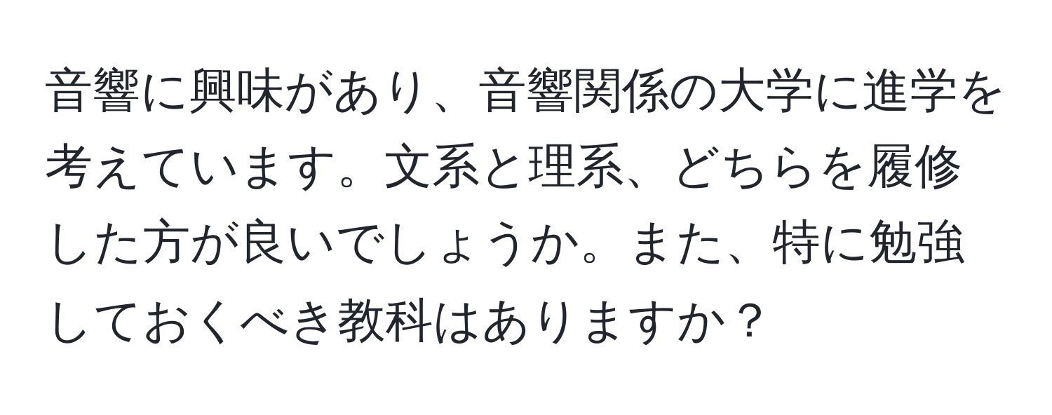 音響に興味があり、音響関係の大学に進学を考えています。文系と理系、どちらを履修した方が良いでしょうか。また、特に勉強しておくべき教科はありますか？