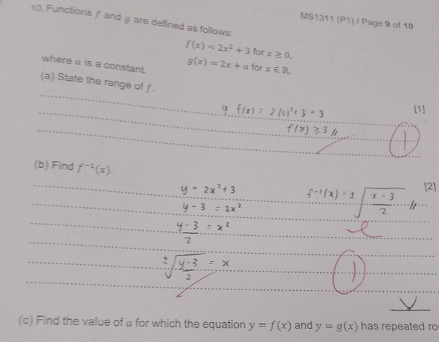 Functions f and g are defined as follows: 
MS1311 (P1) / Page 9 of 10
f(x)=2x^2+3 for x≥ 0, 
where a is a constant.
g(x)=2x+a for x∈ R, 
(a) State the range of f. 
[1] 
(b) Find f^(-1)(x). 
[2] 
(c) Find the value of a for which the equation y=f(x) and y=g(x) has repeated ro