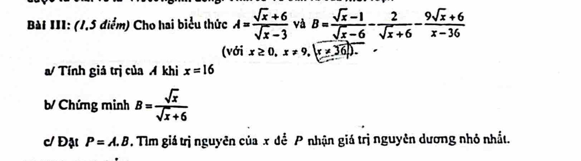 Bài III: (1,5 điểm) Cho hai biểu thức A= (sqrt(x)+6)/sqrt(x)-3  và B= (sqrt(x)-1)/sqrt(x)-6 - 2/sqrt(x)+6 - (9sqrt(x)+6)/x-36 
(với x≥ 0,x!= 9,|x!= 36|). 
Tính giá trị của A khi x=16
b/ Chứng minh B= sqrt(x)/sqrt(x)+6 
c/ Đật P=A.B. Tìm giá trị nguyên của x đề P nhận giá trị nguyên dương nhỏ nhất.