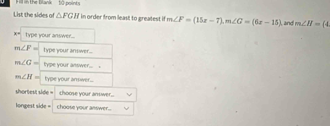 Fill in the Blank 10 points 
List the sides of △ FGH in order from least to greatest if m∠ F=(15x-7), m∠ G=(6x-15) , and m∠ H=(4.
x= type your answer...
m∠ F= type your answer...
m∠ G= type your answer... .
m∠ H= type your answer... 
shortest side = choose your answer... 
longest side = choose your answer...