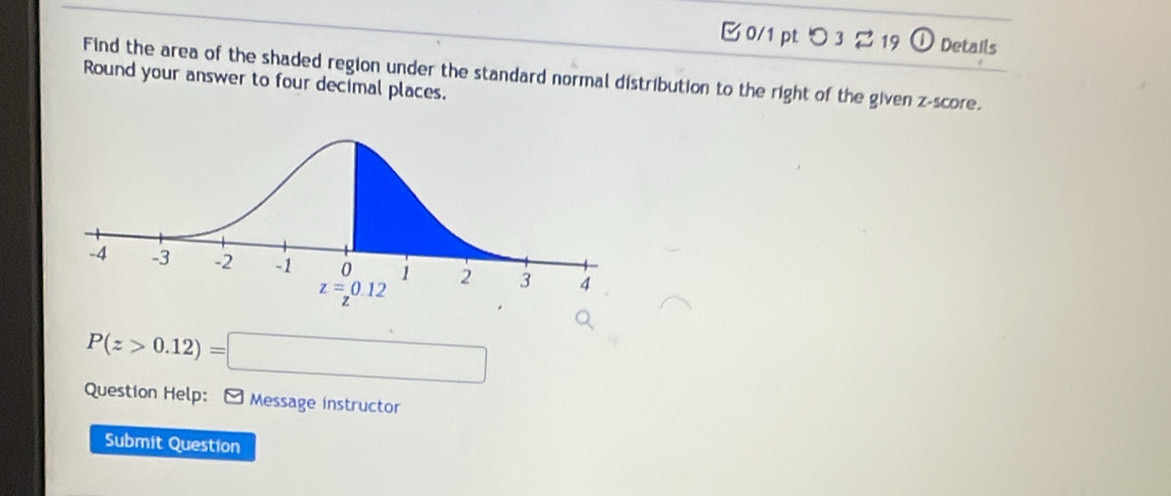 つ3 2 19 a Details
Find the area of the shaded region under the standard normal distribution to the right of the given z-score.
Round your answer to four decimal places.
P(z>0.12)=□
Question Help: - Message instructor
Submit Question