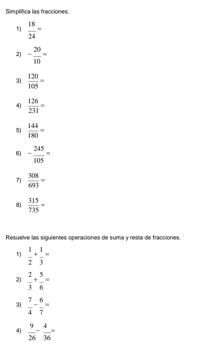 Simplifica las fracciones. 
1)  18/24 =
2) - 20/10 =
3)  120/105 =
4)  126/231 =
5)  144/180 =
6) - 245/105 =
7)  308/693 =
8)  315/735 =
Resuelve las siguientes operaciones de suma y resta de fracciones. 
1)  1/2 + 1/3 =
2)  2/3 + 5/6 =
3)  7/4 - 6/7 =
4)  9/26 - 4/36 =