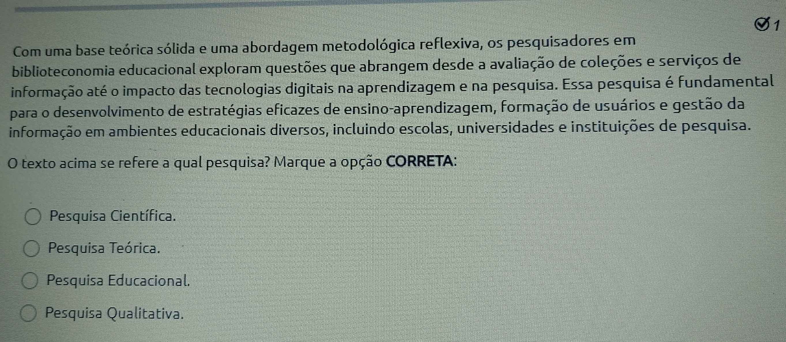 Com uma base teórica sólida e uma abordagem metodológica reflexiva, os pesquisadores em
biblioteconomia educacional exploram questões que abrangem desde a avaliação de coleções e serviços de
informação até o impacto das tecnologias digitais na aprendizagem e na pesquisa. Essa pesquisa é fundamental
para o desenvolvimento de estratégias eficazes de ensino-aprendizagem, formação de usuários e gestão da
informação em ambientes educacionais diversos, incluindo escolas, universidades e instituições de pesquisa.
O texto acima se refere a qual pesquisa? Marque a opção CORRETA:
Pesquisa Científica.
Pesquisa Teórica.
Pesquisa Educacional.
Pesquisa Qualitativa.