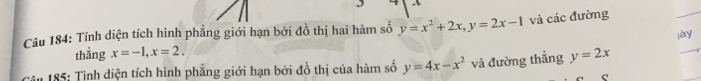 Tính diện tích hình phẳng giới hạn bởi đồ thị hai hàm số y=x^2+2x, y=2x-1 và các đường jay 
thẳng x=-1, x=2. 
* 185: Tình diện tích hình phẳng giới hạn bởi đồ thị của hàm số y=4x-x^2 và đường thắng y=2x