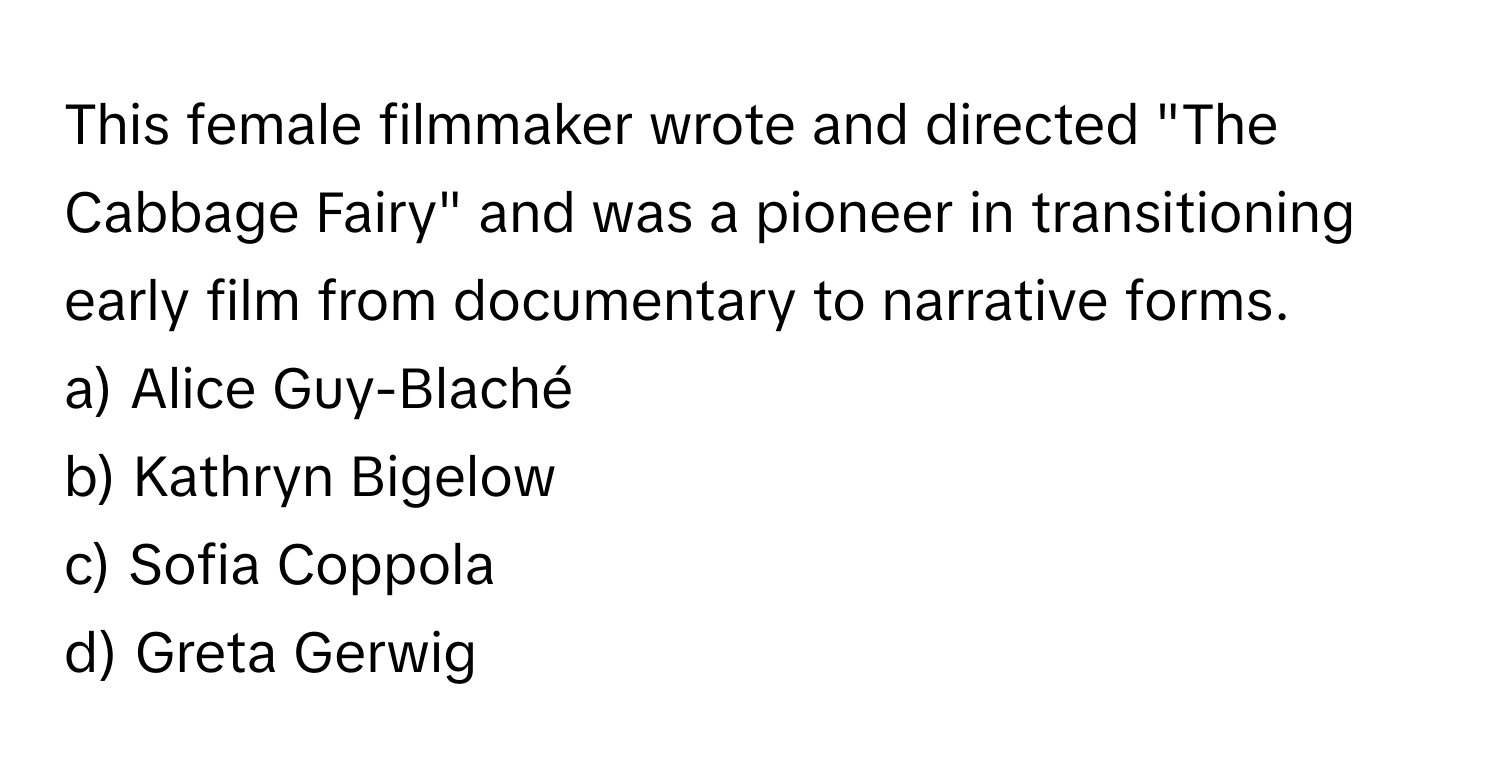 This female filmmaker wrote and directed "The Cabbage Fairy" and was a pioneer in transitioning early film from documentary to narrative forms.

a) Alice Guy-Blaché 
b) Kathryn Bigelow 
c) Sofia Coppola 
d) Greta Gerwig