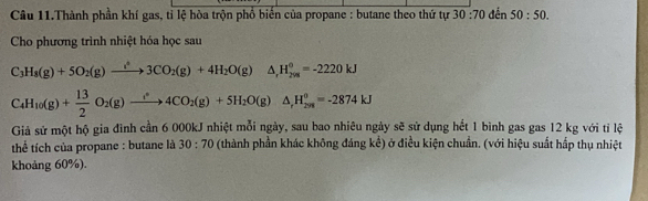 Câu 11.Thành phần khí gas, tỉ lệ hòa trộn phổ biển của propane : butane theo thứ tự 30:70 đến 50:50. 
Cho phương trình nhiệt hóa học sau
C_3H_8(g)+5O_2(g)to 3CO_2(g)+4H_2O(g)△ , H_(208)^0=-2220kJ
C_4H_10(g)+ 13/2 O_2(g)to 4CO_2)+5 4CO_2(g)+5H_2O(g)△ _rH_(298)^o=-2874kJ
Giả sử một hộ gia đình cần 6 000kJ nhiệt mỗi ngày, sau bao nhiêu ngày sẽ sử dụng hết 1 bình gas gas 12 kg với tỉ lệ 
thể tích của propane : butane là 30:70 (thành phần khác không đáng kể) ở điều kiện chuẩn. (với hiệu suất hấp thụ nhiệt 
khoảng 60%).