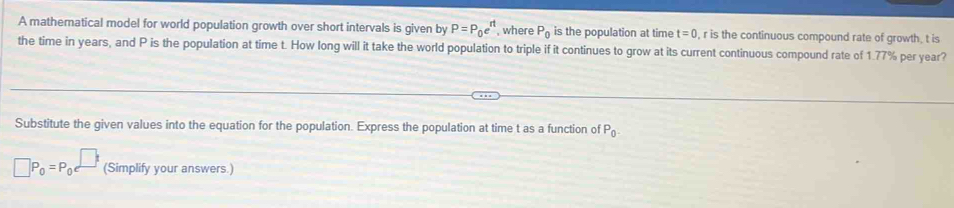 A mathematical model for world population growth over short intervals is given by P=P_0e^(nt) , where P_0 is the population at time t=0 , r is the continuous compound rate of growth, t is 
the time in years, and P is the population at time t. How long will it take the world population to triple if it continues to grow at its current continuous compound rate of 1.77% per year? 
Substitute the given values into the equation for the population. Express the population at time t as a function of P_0.
□ P_0=P_0 (Simplify your answers.)