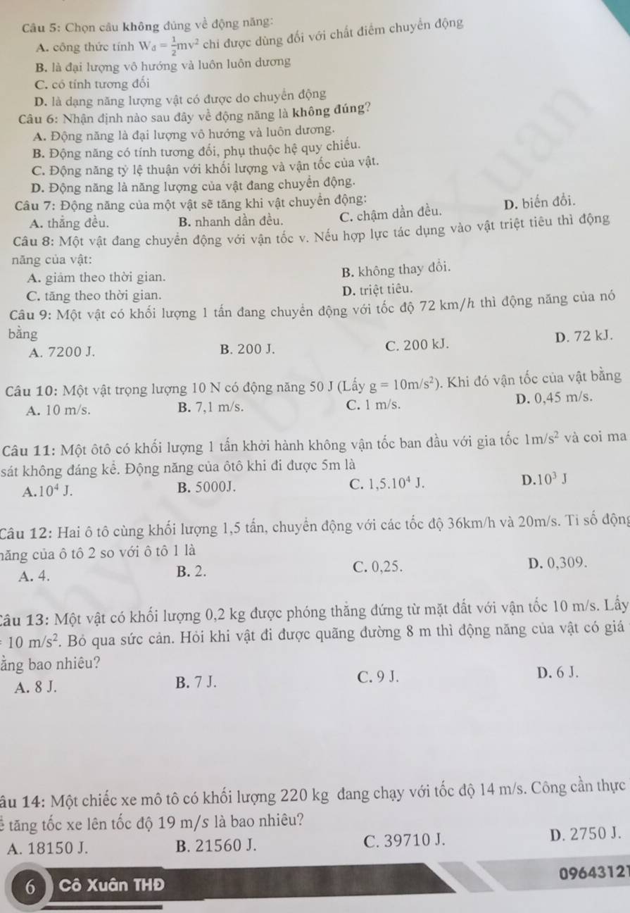 Chọn câu không đủng về động năng:
A. công thức tính W_d= 1/2 mv^2 chi được dùng đối với chất điểm chuyển động
B. là đại lượng vô hướng và luôn luôn dương
C. có tính tương đối
D. là dạng năng lượng vật có được do chuyển động
Câu 6: Nhận định nào sau đây về động năng là không đúng?
A. Động năng là đại lượng vô hướng và luôn dương.
B. Động năng có tính tương đổi, phụ thuộc hệ quy chiếu.
C. Động năng tỷ lệ thuận với khối lượng và vận tốc của vật.
D. Động năng là năng lượng của vật đang chuyển động.
Câu 7: Động năng của một vật sẽ tăng khi vật chuyển động:
A. thắng đều. B. nhanh dần đều. C. chậm dần đều. D. biến đổi.
Câu 8: Một vật đang chuyển động với vận tốc v. Nếu hợp lực tác dụng vào vật triệt tiêu thì động
năng của vật:
A. giảm theo thời gian.
B. không thay đổi.
C. tăng theo thời gian. D. triệt tiêu.
Câu 9: Một vật có khối lượng 1 tấn đang chuyển động với tốc độ 72 km/h thì động năng của nó
bàng D. 72 kJ.
A. 7200 J. B. 200 J.
C. 200 kJ.
Câu 10: Một vật trọng lượng 10 N có động năng 50 J (Lấy g=10m/s^2). Khi đó vận tốc của vật bằng
A. 10 m/s. B. 7,1 m/s. C. 1 m/s. D. 0,45 m/s.
Câu 11: Một ôtô có khối lượng 1 tấn khởi hành không vận tốc ban đầu với gia tốc 1m/s^2 và coi ma
sát không đáng kể. Động năng của ôtô khi đi được 5m là
C. 1,5.10^4J.
A. 10^4J. B. 5000J. D. 10^3J
Câu 12: Hai ô tô cùng khối lượng 1,5 tấn, chuyển động với các tốc độ 36km/h và 20m/s. Ti số động
năng của ô tô 2 so với ô tô 1 là
A. 4. B. 2. C. 0,25. D. 0,309.
Câu 13: Một vật có khối lượng 0,2 kg được phóng thắng đứng từ mặt đất với vận tốc 10 m/s. Lấy
10m/s^2 F. Bỏ qua sức cản. Hỏi khi vật đi được quãng đường 8 m thì động năng của vật có giá
ằng bao nhiêu?
A. 8 J. B. 7 J.
C. 9 J. D. 6 J.
âu 14: Một chiếc xe mô tô có khối lượng 220 kg đang chạy với tốc độ 14 m/s. Công cần thực
tế tăng tốc xe lên tốc độ 19 m/s là bao nhiêu?
A. 18150 J. B. 21560 J. C. 39710 J. D. 2750 J.
09643121
6 Cô Xuân THĐ