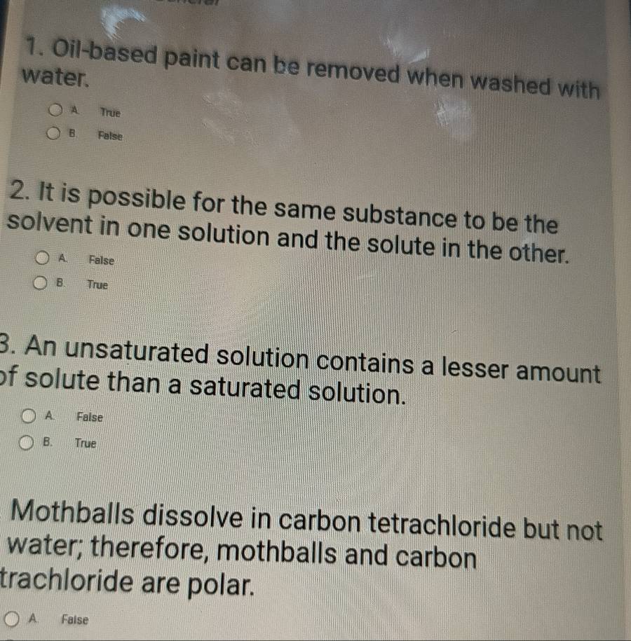 Oil-based paint can be removed when washed with
water.
A True
B. False
2. It is possible for the same substance to be the
solvent in one solution and the solute in the other.
A. False
B. True
3. An unsaturated solution contains a lesser amount
of solute than a saturated solution.
A. Faise
B. True
Mothballs dissolve in carbon tetrachloride but not
water; therefore, mothballs and carbon
trachloride are polar.
A. Faise