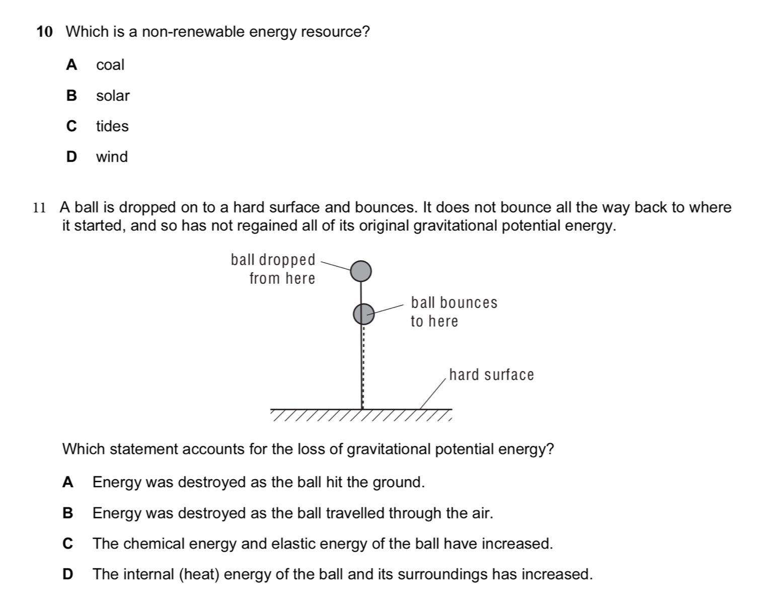 Which is a non-renewable energy resource?
A coal
B solar
C tides
D wind
11 A ball is dropped on to a hard surface and bounces. It does not bounce all the way back to where
it started, and so has not regained all of its original gravitational potential energy.
Which statement accounts for the loss of gravitational potential energy?
A Energy was destroyed as the ball hit the ground.
BEnergy was destroyed as the ball travelled through the air.
C The chemical energy and elastic energy of the ball have increased.
D The internal (heat) energy of the ball and its surroundings has increased.