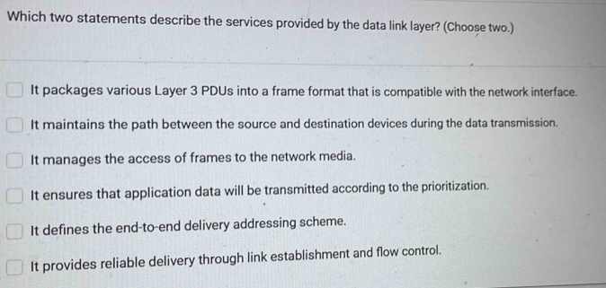 Which two statements describe the services provided by the data link layer? (Choose two.)
It packages various Layer 3 PDUs into a frame format that is compatible with the network interface.
It maintains the path between the source and destination devices during the data transmission.
It manages the access of frames to the network media.
It ensures that application data will be transmitted according to the prioritization.
It defines the end-to-end delivery addressing scheme.
It provides reliable delivery through link establishment and flow control.