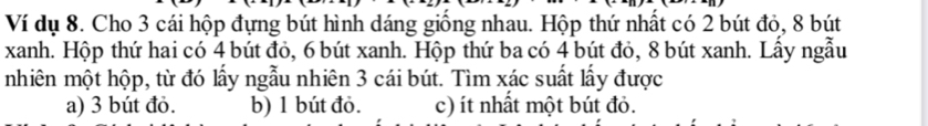 Ví dụ 8. Cho 3 cái hộp đựng bút hình dáng giống nhau. Hộp thứ nhất có 2 bút đỏ, 8 bút
xanh. Hộp thứ hai có 4 bút đỏ, 6 bút xanh. Hộp thứ ba có 4 bút đỏ, 8 bút xanh. Lấy ngẫu
nhiên một hộp, từ đó lấy ngẫu nhiên 3 cái bút. Tìm xác suất lấy được
a) 3 bút đỏ. b) 1 bút đỏ. c) ít nhất một bút đỏ.