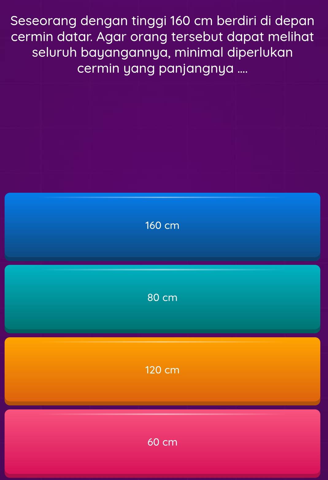 Seseorang dengan tinggi 160 cm berdiri di depan
cermin datar. Agar orang tersebut dapat melihat
seluruh bayangannya, minimal diperlukan
cermin yang panjangnya ....
160 cm
80 cm
120 cm
60 cm
