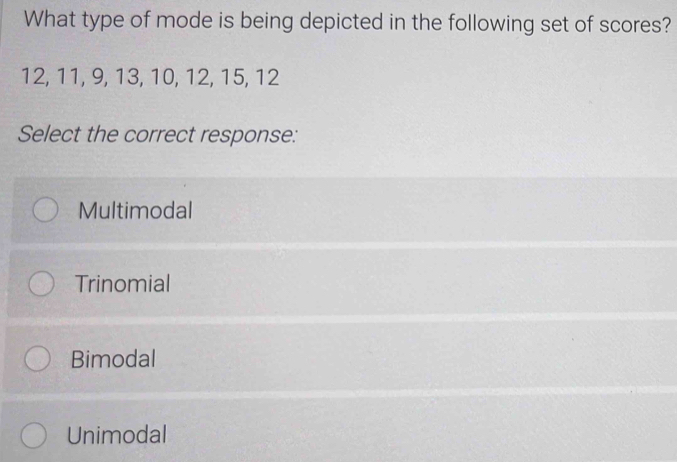 What type of mode is being depicted in the following set of scores?
12, 11, 9, 13, 10, 12, 15, 12
Select the correct response:
Multimodal
Trinomial
Bimodal
Unimodal