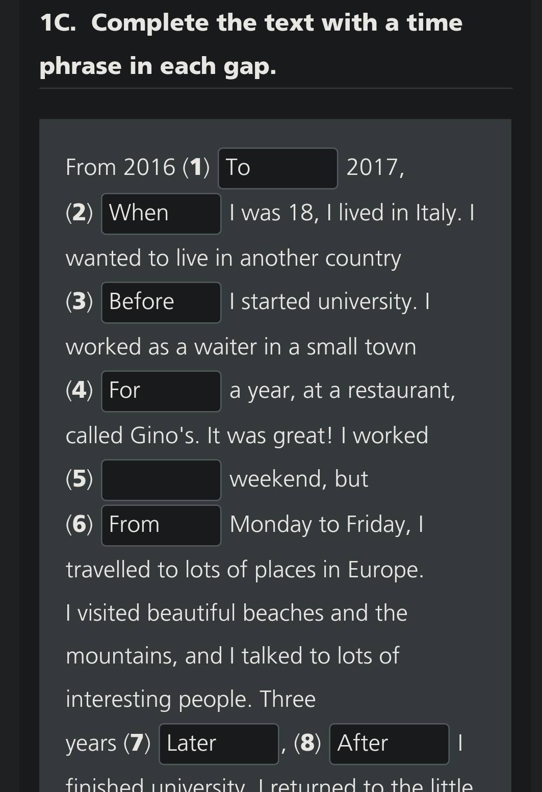 Complete the text with a time 
phrase in each gap. 
From 2016 (1) To 2017, 
(2) When I was 18, I lived in Italy. I 
wanted to live in another country 
(3) Before I started university. I 
worked as a waiter in a small town 
(4) For a year, at a restaurant, 
called Gino's. It was great! I worked 
(5) weekend, but 
(6) From Monday to Friday, I 
travelled to lots of places in Europe. 
I visited beautiful beaches and the 
mountains, and I talked to lots of 
interesting people. Three 
years (7) Later , (8) After 
finished university I returned to the little