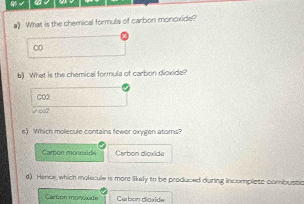 a
a) What is the chemical formula of carbon monoxide?
co
b) What is the chemical formula of carbon dioxide?
CO2
√co2
c) Which molecule contains fewer oxygen atoms?
Carbon monoxide Carbon dioxide
d) Hence, which molecule is more likely to be produced during incomplete combustic
Carbon monoxide Carbon dioxide