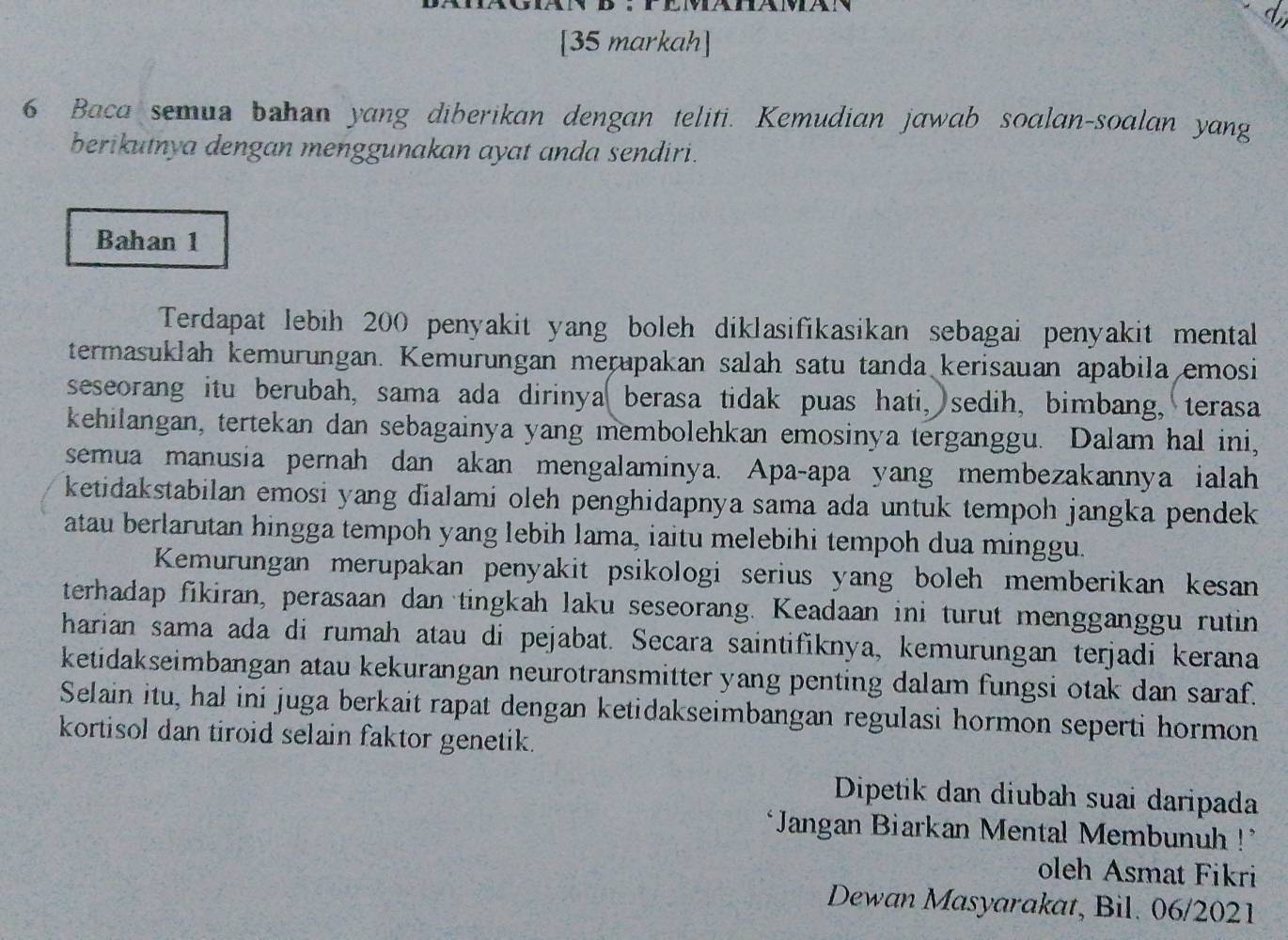 [35 markah]
6 Baca semua bahan yang diberikan dengan teliti. Kemudian jawab soalan-soalan yang
berikutnya dengan menggunakan ayat anda sendiri.
Bahan 1
Terdapat lebih 200 penyakit yang boleh diklasifikasikan sebagai penyakit mental
termasuklah kemurungan. Kemurungan merupakan salah satu tanda kerisauan apabila emosi
seseorang itu berubah, sama ada dirinya( berasa tidak puas hati, sedih, bimbang, terasa
kehilangan, tertekan dan sebagainya yang membolehkan emosinya terganggu. Dalam hal ini,
semua manusia pernah dan akan mengalaminya. Apa-apa yang membezakannya ialah
ketidakstabilan emosi yang đialami oleh penghidapnya sama ada untuk tempoh jangka pendek
atau berlarutan hingga tempoh yang lebih lama, iaitu melebihi tempoh dua minggu.
Kemurungan merupakan penyakit psikologi serius yang boleh memberikan kesan
terhadap fikiran, perasaan dan tingkah laku seseorang. Keadaan ini turut mengganggu rutin
harian sama ada di rumah atau di pejabat. Secara saintifiknya, kemurungan terjadi kerana
ketidakseimbangan atau kekurangan neurotransmitter yang penting dalam fungsi otak dan saraf.
Selain itu, hal ini juga berkait rapat dengan ketidakseimbangan regulasi hormon seperti hormon
kortisol dan tiroid selain faktor genetik.
Dipetik dan diubah suai daripada
*Jangan Biarkan Mental Membunuh !'
oleh Asmat Fikri
Dewan Masyarakat, Bil. 06/2021