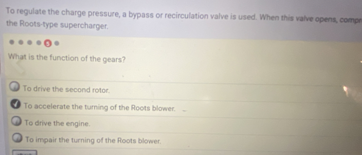 To regulate the charge pressure, a bypass or recirculation valve is used. When this valve opens, compr
the Roots-type supercharger.
What is the function of the gears?
_ To drive the second rotor.
To accelerate the turning of the Roots blower.
To drive the engine.
To impair the turning of the Roots blower.