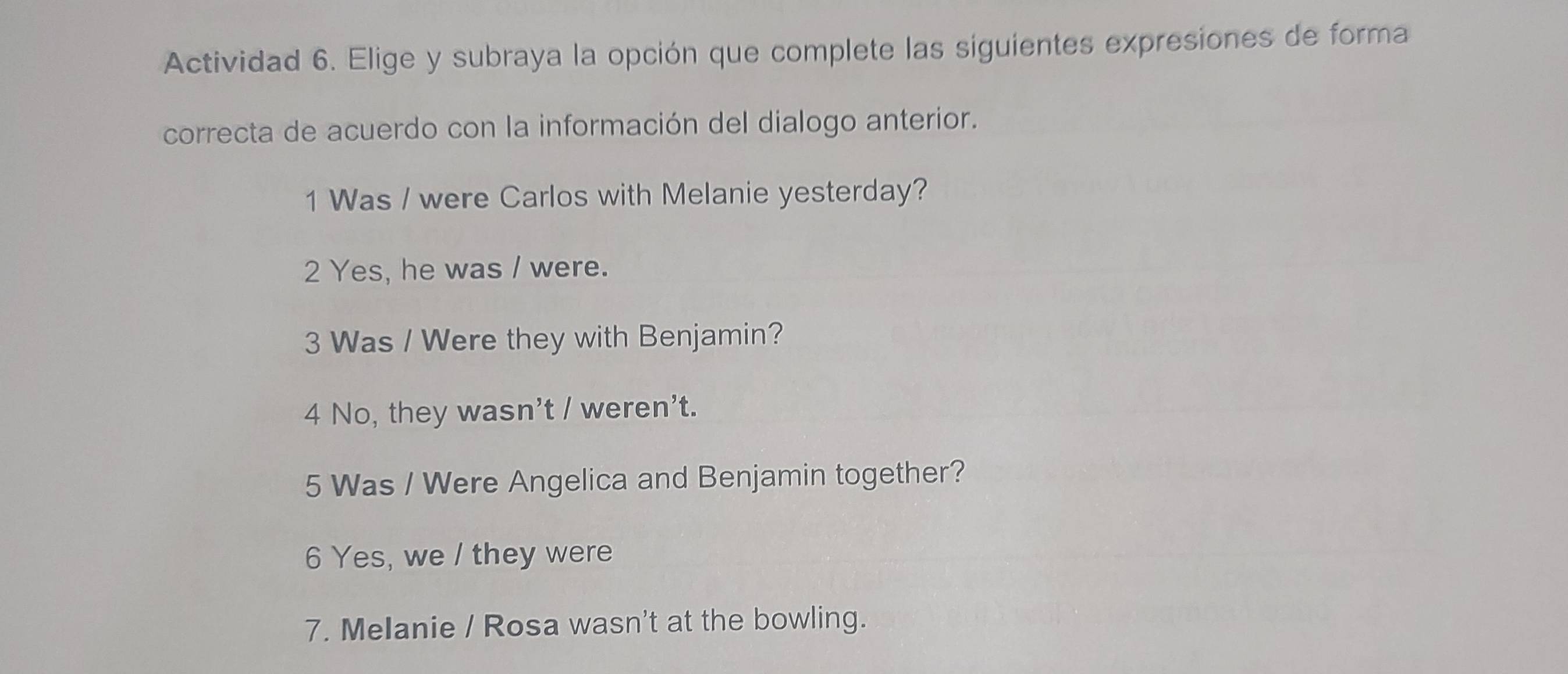 Actividad 6. Elige y subraya la opción que complete las siguientes expresiones de forma 
correcta de acuerdo con la información del dialogo anterior. 
1 Was / were Carlos with Melanie yesterday? 
2 Yes, he was / were. 
3 Was / Were they with Benjamin? 
4 No, they wasn't / weren't. 
5 Was / Were Angelica and Benjamin together? 
6 Yes, we / they were 
7. Melanie / Rosa wasn't at the bowling.