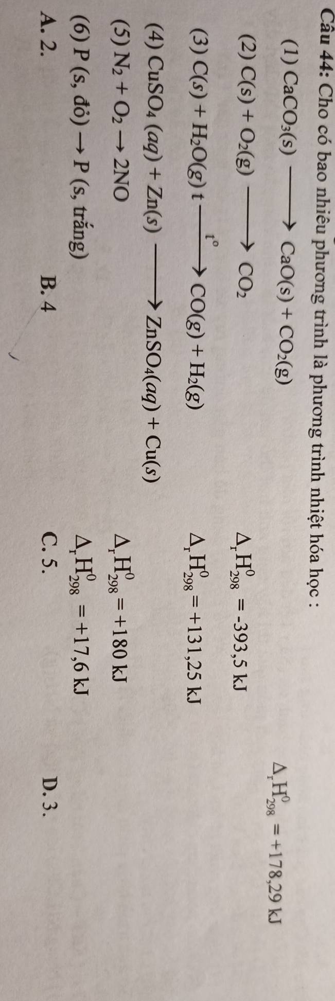 Cho có bao nhiêu phương trình là phương trình nhiệt hóa học :
(1) CaCO_3(s)to CaO(s)+CO_2(g)
△ _rH_(298)^0=+178,29kJ
(2) C(s)+O_2(g)to CO_2 Dr H_(298)^0=-393,5kJ
(3) C(s)+H_2O(g)txrightarrow t°CO(g)+H_2(g) H_(298)^0=+131,25kJ
Dr
(4) CuSO_4(aq)+Zn(s)to ZnSO_4(aq)+Cu(s)
(5) N_2+O_2to 2NO ^ H_(298)^0=+180kJ
(6) P(s,do)to P (s, trắng) D H_(298)^0=+17,6kJ
A. 2. B. 4 C. 5. D. 3.