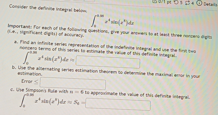 つ5 2 4 ⓘ Details 
Consider the definite integral below.
∈t _0^((0.98)x^4)sin (x^8)dx
Important: For each of the following questions, give your answers to at least three nonzero digits 
(i.e., significant digits) of accuracy. 
a. Find an infinite series representation of the indefinite integral and use the first two 
nonzero terms of this series to estimate the value of this definite integral.
∈t _0^((0.98)x^4)sin (x^8)dxapprox □
b. Use the alternating series estimation theorem to determine the maximal error in your 
estimation. 
Error ≤ □ 
c. Use Simpson's Rule with n=6 to approximate the value of this definite integral.
∈t _0^((0.98)x^4)sin (x^8)dxapprox S_6=□