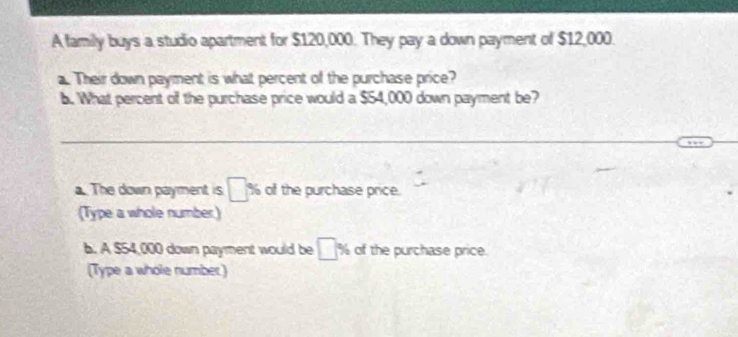 A family buys a studio apartment for $120,000. They pay a down payment of $12,000. 
a. Their down payment is what percent of the purchase price? 
b. What percent of the purchase price would a $54,000 down payment be? 
a. The down payment is □ % of the purchase price. 
(Type a whole number) 
b. A $54,000 down payment would be □ % of the purchase price. 
(Type a whole number)