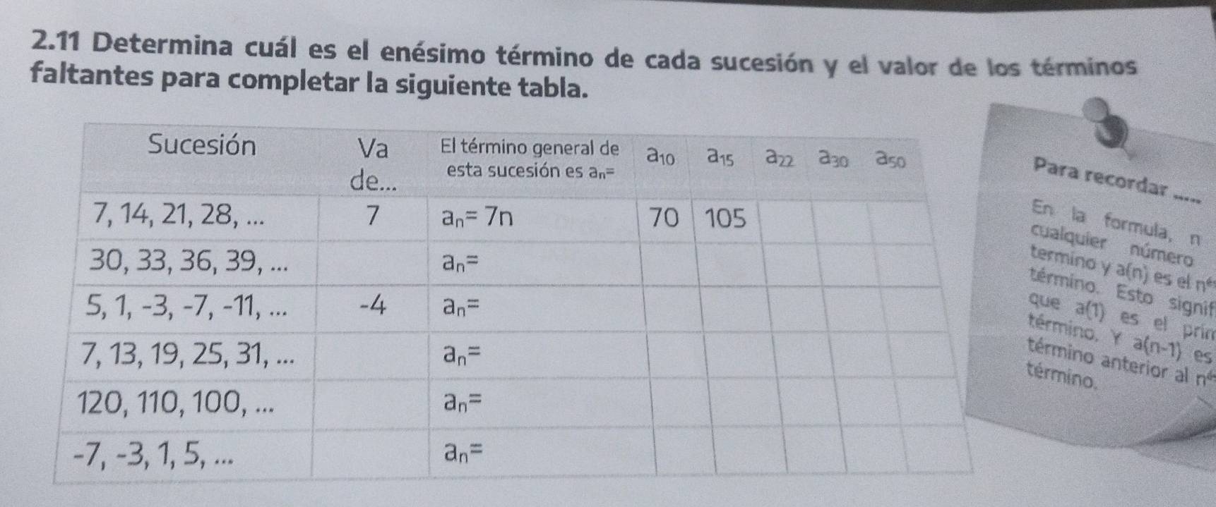 2.11 Determina cuál es el enésimo término de cada sucesión y el valor de los términos
faltantes para completar la siguiente tabla.
ra recordar .....
la formula, n
lquier número
mino y a(n) es el nº
mino. Esto signif
a(1) es el prin
ino. Y a(n-1)
es
ino anterior al n°
ino.