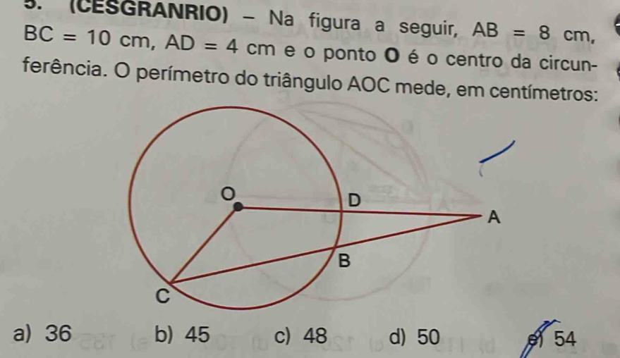 (CESGRANRIO) - Na figura a seguir, AB=8cm,
BC=10cm, AD=4cm e o ponto O é o centro da circun-
ferência. O perímetro do triângulo AOC mede, em centímetros:
a) 36 b) 45 c) 48 d) 50 54