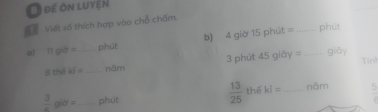 Bị để ôn luyện 
Tể Viết số thích hợp vào chỗ chấm. 
a) 11gid= _phút b) 4 giờ 15 phút =__ 
phút 
Tính 
8 thế ki= _ năm 3 phút 45 giây = giây
 13/25  thế kỉ = năm
 3/5 gid= _phút _  5/6 