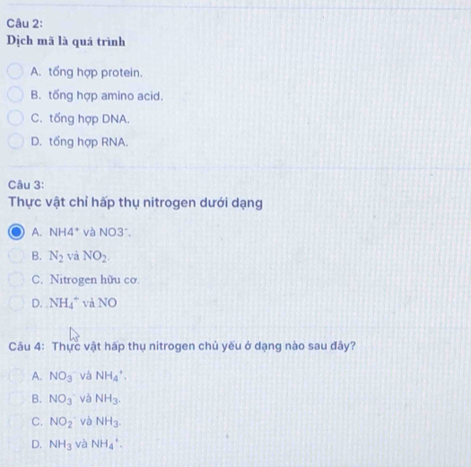 Dịch mã là quá trình
A. tổng hợp protein.
B. tổng hợp amino acid.
C. tổng hợp DNA.
D. tổng hợp RNA.
Câu 3:
Thực vật chỉ hấp thụ nitrogen dưới dạng
A. NH4* và NO3°.
B. N_2 và NO_2.
C. Nitrogen hữu cơ.
D. NH_4^(+ và NO
Câu 4: Thực vật hấp thụ nitrogen chủ yếu ở dạng nào sau đây?
A. NO_3) và NH_4^(+.
B. NO_3) và NH_3.
C. NO_2 và NH_3.
D. NH_3 và NH_4^+.