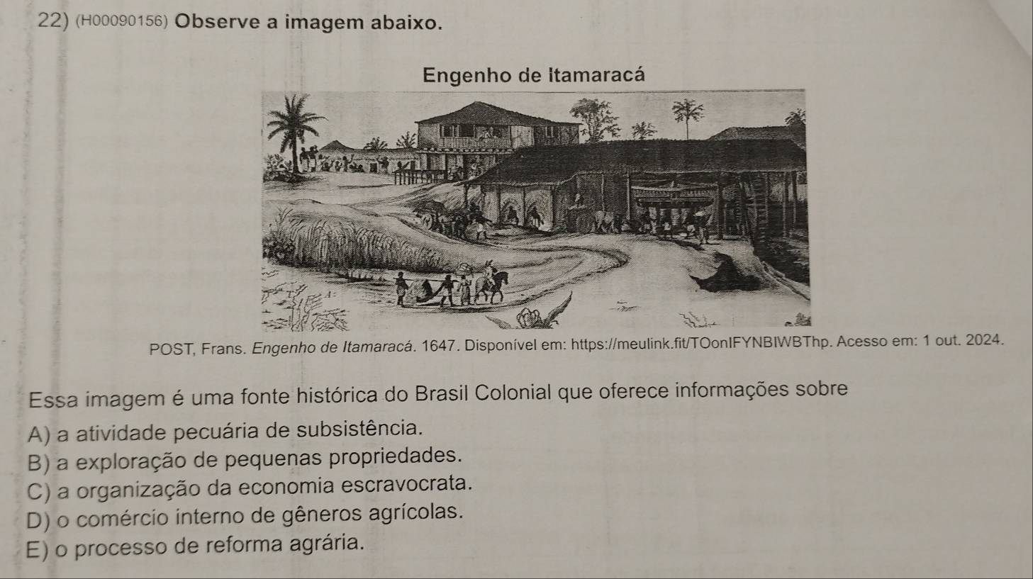 (H00090156) Observe a imagem abaixo.
POST, Frans. Engenho de Itamaracá. 1647. Disponível em: https://meulink.fit/TOonIFYNBIWBThp. Acesso em: 1 out. 2024.
Essa imagem é uma fonte histórica do Brasil Colonial que oferece informações sobre
A) a atividade pecuária de subsistência.
B) a exploração de pequenas propriedades.
C) a organização da economia escravocrata.
D) o comércio interno de gêneros agrícolas.
E) o processo de reforma agrária.