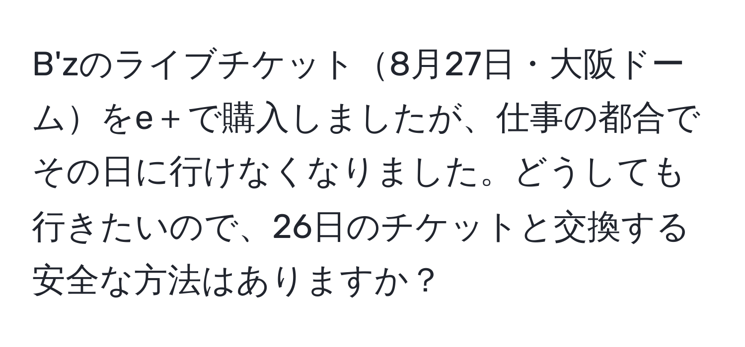 B'zのライブチケット8月27日・大阪ドームをe＋で購入しましたが、仕事の都合でその日に行けなくなりました。どうしても行きたいので、26日のチケットと交換する安全な方法はありますか？