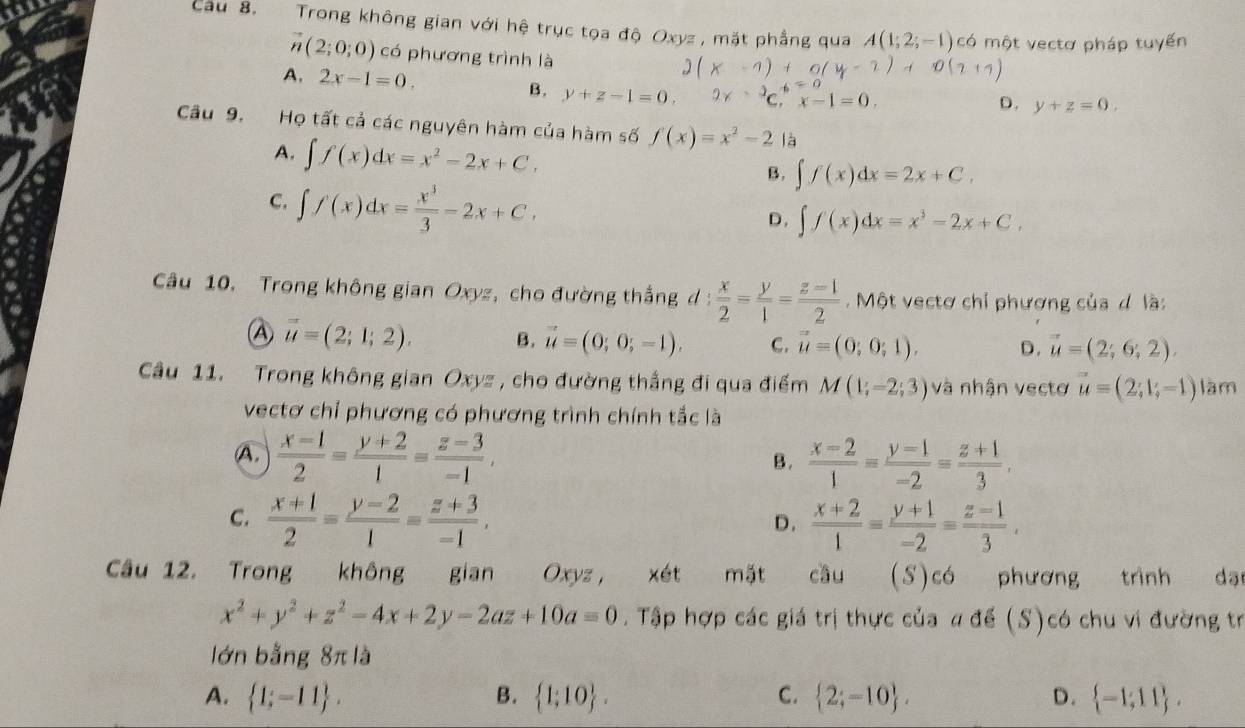 Cầu 8. Trong không gian với hệ trục tọa độ Oxyz, mặt phẳng qua A(1;2;-1 có một vectơ pháp tuyến
vector n(2;0;0) có phương trình là
A. 2x-1=0. B. y+z-1=0. ^3C.x-1x-1=0.
D. y+z=0.
Câu 9. Họ tất cả các nguyên hàm của hàm số f(x)=x^2-2 là
A. ∈t f(x)dx=x^2-2x+C,
B. ∈t f(x)dx=2x+C,
C. ∈t f(x)dx= x^3/3 -2x+C,
D. ∈t f(x)dx=x^3-2x+C,
Câu 10. Trong không gian Oxyz, cho đường thắng d :  x/2 = y/1 = (z-1)/2  Một vectơ chỉ phương của d là:
vector u=(2;1;2). B. vector u=(0;0;-1). C. vector u=(0;0;1). D. vector u=(2;6;2).
Câu 11. Trong không gian Oxyz , cho đường thắng đi qua điểm M(1;-2;3) và nhận vectơ vector u=(2;1;-1) làm
vectơ chỉ phương có phương trình chính tắc là
A.  (x-1)/2 = (y+2)/1 = (z-3)/-1 ,  (x-2)/1 = (y-1)/-2 = (z+1)/3 ,
B.
C.  (x+1)/2 = (y-2)/1 = (z+3)/-1 ,  (x+2)/1 = (y+1)/-2 = (z-1)/3 .
D.
Cầâu 12. Trong không gian Oxyz, xét mặt cầu (S)có phương trình dạ
x^2+y^2+z^2-4x+2y-2az+10a=0. Tập hợp các giá trị thực của a để (S)có chu vi đường tr
lớn bằng 8π là
A.  1;-11 . B.  1;10 . C.  2;-10 . D.  -1;11 .