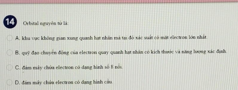 Orbital nguyên tử là:
A. khu vực không gian xung quanh hạt nhân mà tại đó xác suất có mặt electron lớn nhất.
B. quỹ đạo chuyên động của electron quay quanh hạt nhân có kích thước và năng lượng xác định.
C. đám mây chứa electron có dạng hình số 8 nổi.
D. đám mây chứa electron có dạng hình cầu.