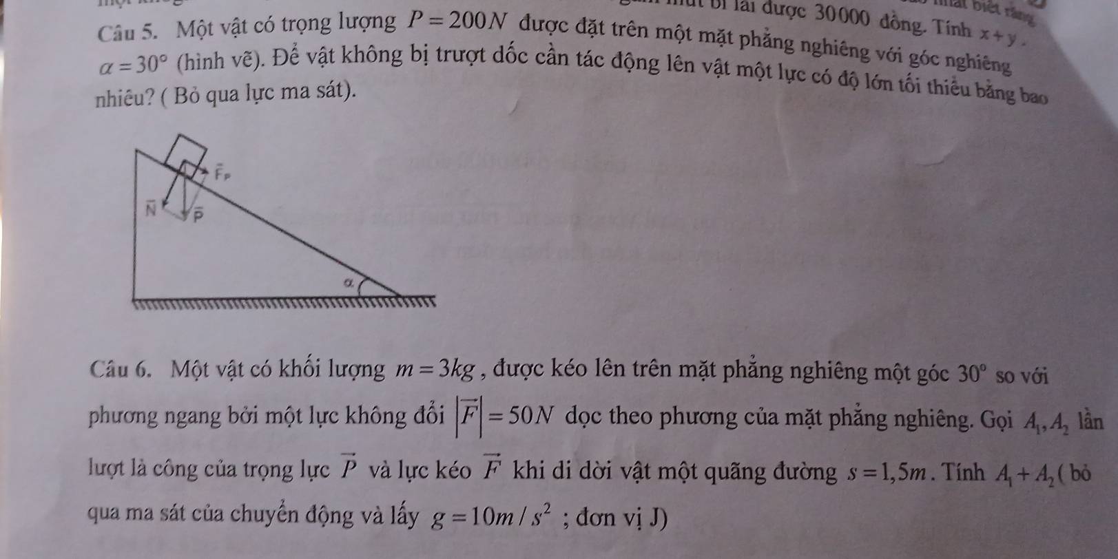 hhất biết ràng 
Mut Bỉ lài được 30000 đồng. Tính x+y. 
Câu 5. Một vật có trọng lượng P=200N được đặt trên một mặt phẳng nghiêng với góc nghiêng
alpha =30° (hình vẽ). Để vật không bị trượt dốc cần tác động lên vật một lực có độ lớn tối thiểu bằng bao 
nhiêu? ( Bỏ qua lực ma sát). 
Câu 6. Một vật có khối lượng m=3kg , được kéo lên trên mặt phẳng nghiêng một góc 30° so với 
phương ngang bởi một lực không đổi |vector F|=50N dọc theo phương của mặt phẳng nghiêng. Gọi A_1, A_2 lần 
lượt là công của trọng lực vector P và lực kéo vector F khi di dời vật một quãng đường s=1,5m. Tính A_1+A_2 ( bỏ 
qua ma sát của chuyển động và lấy g=10m/s^2; dơn viJ)J)