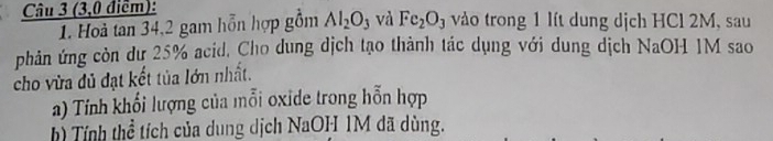 (3,0 điểm): vào trong 1 lít dung dịch HCl 2M, sau 
1. Hoà tan 34, 2 gam hỗn hợp gồm Al_2O_3 và Fe_2O_3
phản ứng còn dư 25% acid, Cho dung dịch tạo thành tác dụng với dung dịch NaOH 1M sao 
cho vừa dủ đạt kết tủa lớn nhất. 
a) Tính khối lượng của mỗi oxide trong hỗn hợp 
h) Tính thể tích của dung dịch NaOH 1M đã dùng.