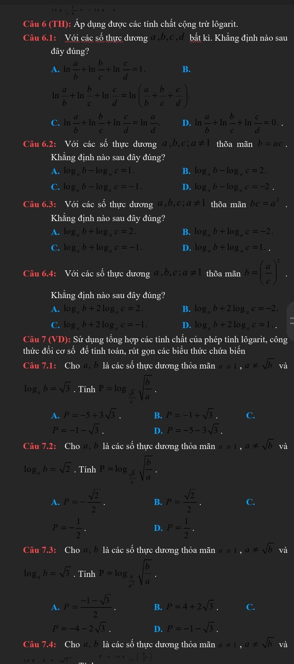 (TH): Áp dụng được các tính chất cộng trừ lôgarit.
Câu 6.1: Với các số thực dương a ,b,c ,đ bất kì. Khẳng định nào sau
đây đúng?
A. ln  a/b +ln  b/c +ln  c/d =1.
B.
ln  a/b +ln  b/c +ln  c/d =ln ( a/b + b/c + c/d ).
C. ln  a/b +ln  b/c +ln  c/d =ln  a/d . D. ln  a/b +ln  b/c +ln  c/d =0..
Câu 6.2: Với các số thực dương a,b,c; a!= 1 thõa mãn b=ac.
Khẳng định nào sau đây đúng?
A. log _ab-log _ac=1. B. log _ab-log _ac=2.
C. log _ab-log _ac=-1. D. log _ab-log _ac=-2.
Câu 6.3: Với các : 5widehat O thực dương a,b,c;a!= 1 thõa mãn bc=a^2.
Khẳng định nào sau đây đúng?
A. log _ab+log _ac=2. B. log _ab+log _ac=-2.
C. log _ab+log _ac=-1. D. log _ab+log _ac=1..
Câu 6.4: Với các số thực dương a,b,c;a!= 1 thõa mãn b=( a/c )^2.
Khẳng định nào sau đây đúng?
A. log _ab+2log _ac=2. B. log _ab+2log _ac=-2.
C. log _ab+2log _ac=-1. D. log _ab+2log _ac=1..
Câu 7(VD) : Sử dụng tổng hợp các tính chất của phép tính lôgarit, công
thức đổi cơ số đề tính toán, rút gọn các biểu thức chứa biến
Câu 7.1: Cho a, b là các số thực dương thỏa mãn a!= 1,a!= sqrt(b) và
log _ab=sqrt(3). Tính P=log _ sqrt(b)/a sqrt(frac b)a.
A. P=-5+3sqrt(3). B. P=-1+sqrt(3).
P=-1-sqrt(3).
D. P=-5-3sqrt(3).
Câu 7.2: Cho a, b là các số thực dương thỏa mãn a!= 1,a!= sqrt(b) và
log _ab=sqrt(2).TinhP=log _ sqrt(b)/a sqrt(frac b)a.
A. P=- sqrt(2)/2 . P= sqrt(2)/2 .
B.
C.
P=- 1/2 .
D. P= 1/2 .
Câu 7.3: Cho a, b là các số thực dương thỏa mãn a!= 1,a!= sqrt(b) và
log _ab=sqrt(3). Tính P=log _ b/a^2 sqrt(frac b)a.
A. P= (-1-sqrt(3))/2 .
B. P=4+2sqrt(3). C.
P=-4-2sqrt(3).
D. P=-1-sqrt(3).
Câu 7.4: Cho a, b là các số thực dương thỏa mãn a!= 1,a!= sqrt(b) và