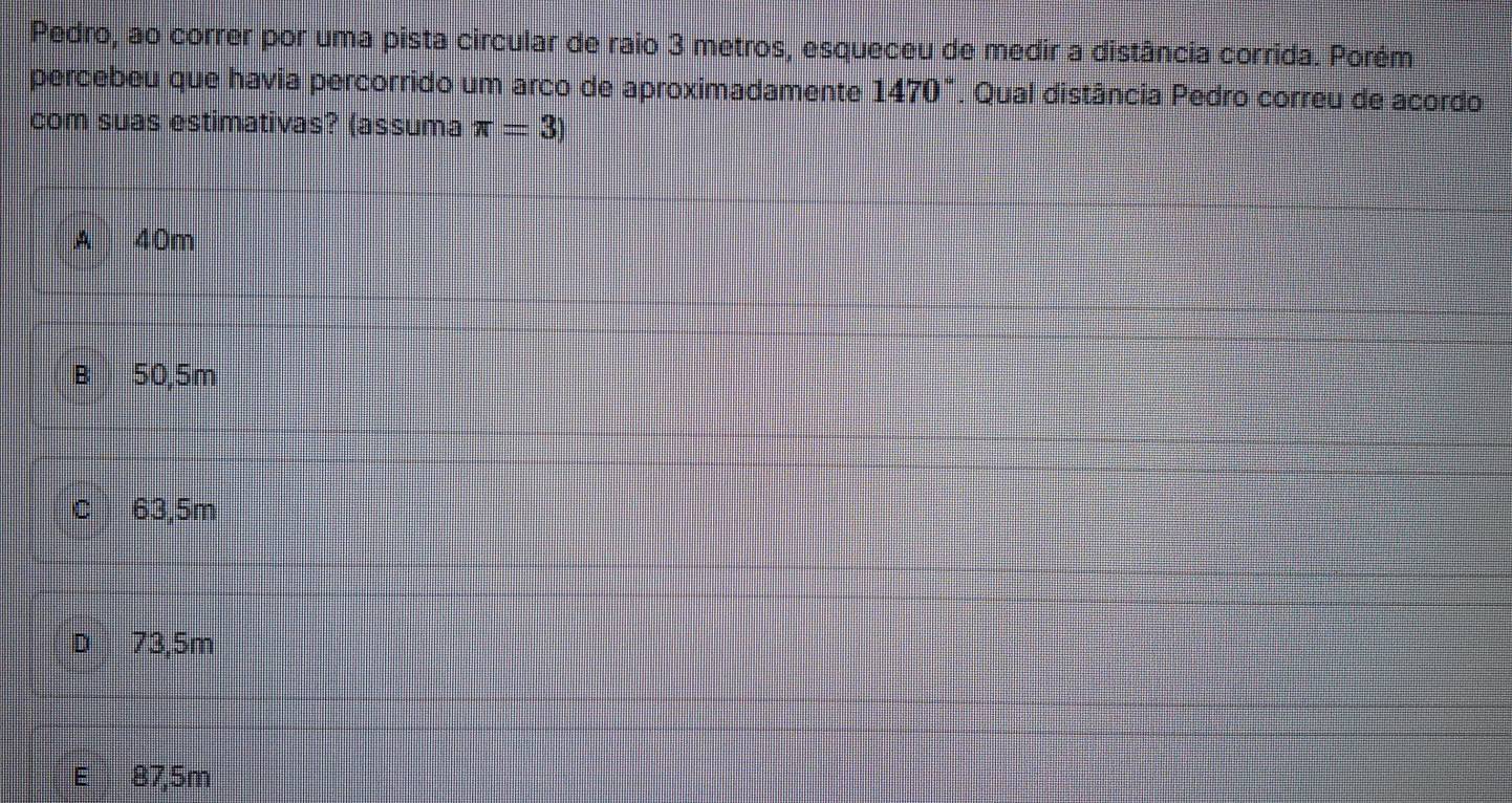 Pedro, ao correr por uma pista circular de raio 3 metros, esqueceu de medir a distância corrida. Porém
percebeu que havia percorrido um arco de aproximadamente 1470°. Qual distância Pedro correu de acordo
com suas estimativas? (assuma π =3)
A 40m
B 50,5m
C 63,5m
D 73,5m
E 87,5m