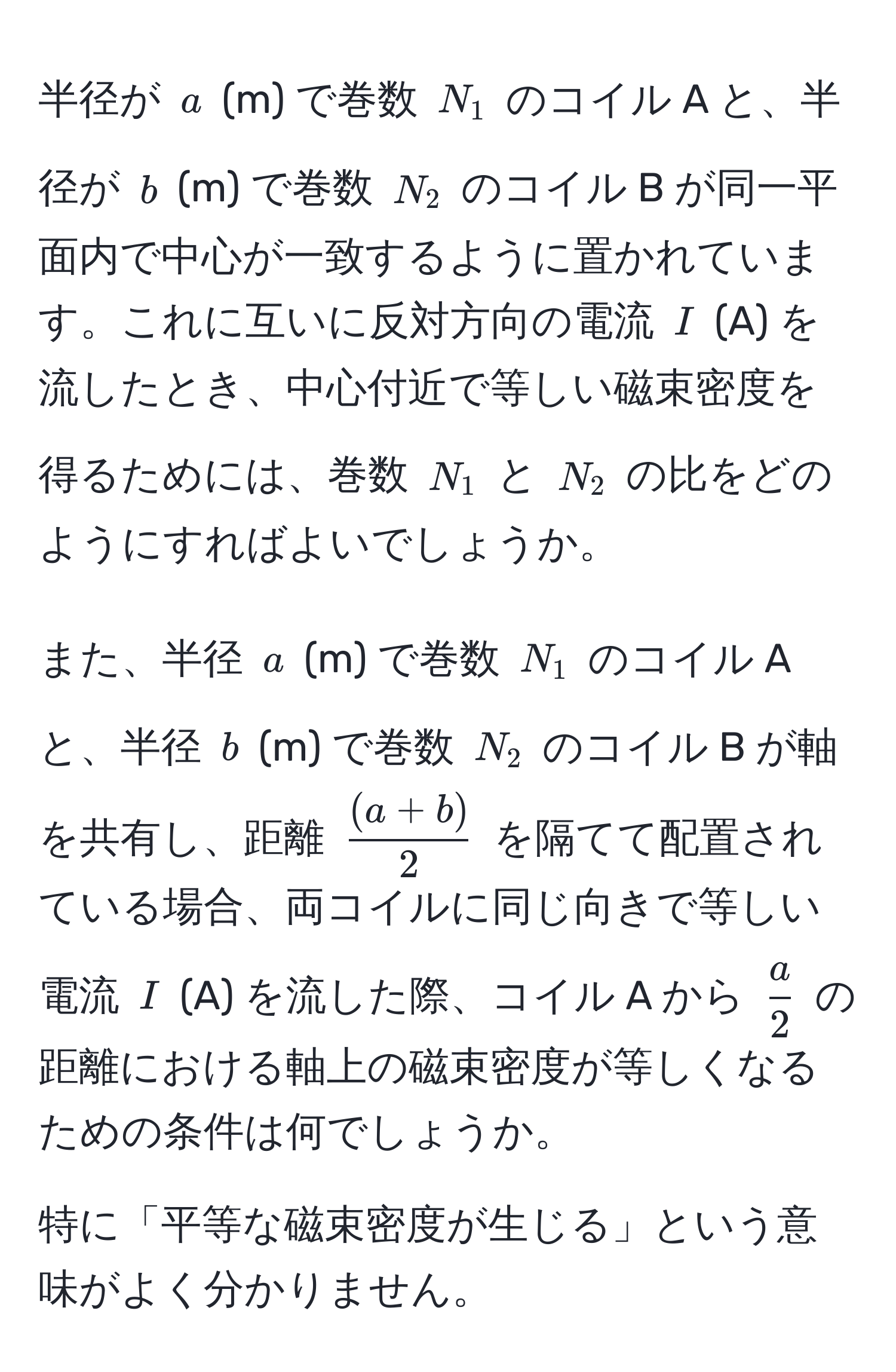 半径が ( a ) (m) で巻数 ( N_1 ) のコイル A と、半径が ( b ) (m) で巻数 ( N_2 ) のコイル B が同一平面内で中心が一致するように置かれています。これに互いに反対方向の電流 ( I ) (A) を流したとき、中心付近で等しい磁束密度を得るためには、巻数 ( N_1 ) と ( N_2 ) の比をどのようにすればよいでしょうか。

また、半径 ( a ) (m) で巻数 ( N_1 ) のコイル A と、半径 ( b ) (m) で巻数 ( N_2 ) のコイル B が軸を共有し、距離 (  ((a+b))/2  ) を隔てて配置されている場合、両コイルに同じ向きで等しい電流 ( I ) (A) を流した際、コイル A から (  a/2  ) の距離における軸上の磁束密度が等しくなるための条件は何でしょうか。

特に「平等な磁束密度が生じる」という意味がよく分かりません。