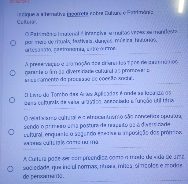 Obrigatória
Indique a alternativa incorreta sobre Cultura e Patrimônio
Cultural.
O Patrimônio Imaterial é intangível e muitas vezes se manifesta
por meio de rituais, festivais, danças, música, histórias,
artesanato, gastronomia, entre outros.
A preservação e promoção dos diferentes tipos de patrimônios
garante o fim da diversidade cultural ao promover o
encerramento do processo de coesão social.
O Livro do Tombo das Artes Aplicadas é onde se localiza os
bens culturais de valor artístico, associado à função utilitária.
O relativismo cultural e o etnocentrismo são conceitos opostos,
sendo o primeiro uma postura de respeito pela diversidade
cultural, enquanto o segundo envolve a imposição dos próprios
valores culturais como norma.
A Cultura pode ser compreendida como o modo de vida de uma
sociedade, que inclui normas, rituais, mitos, símbolos e modos
de pensamento.