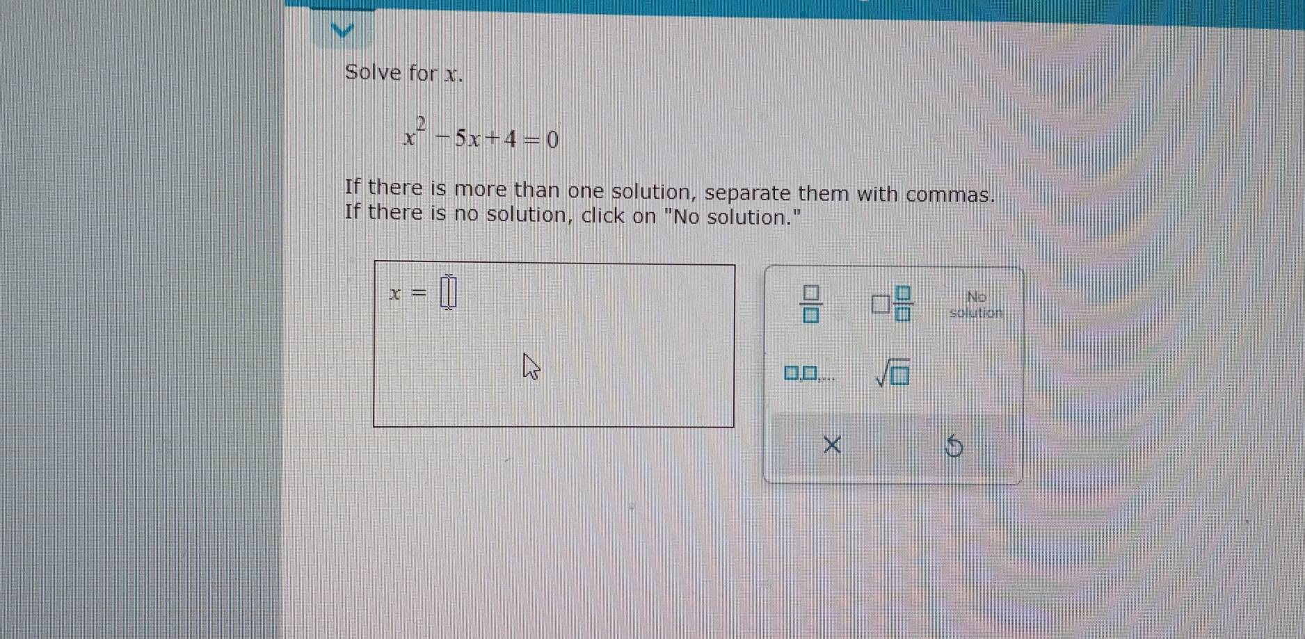 Solve for x.
x^2-5x+4=0
If there is more than one solution, separate them with commas. 
If there is no solution, click on "No solution."
x=□
No 
 □ /□   □  □ /□   solution
□ ... sqrt(□ ) 
× 
S