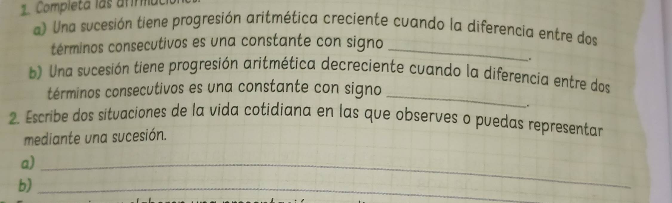 Completa las afrmuc 
a) Una sucesión tiene progresión aritmética creciente cuando la diferencia entre dos 
términos consecutivos es una constante con signo_ 
. 
b) Una sucesión tiene progresión aritmética decreciente cuando la diferencia entre dos 
términos consecutivos es una constante con signo_ 
. 
2. Escribe dos situaciones de la vida cotidiana en las que observes o puedas representar 
mediante una sucesión. 
a)_ 
b)_