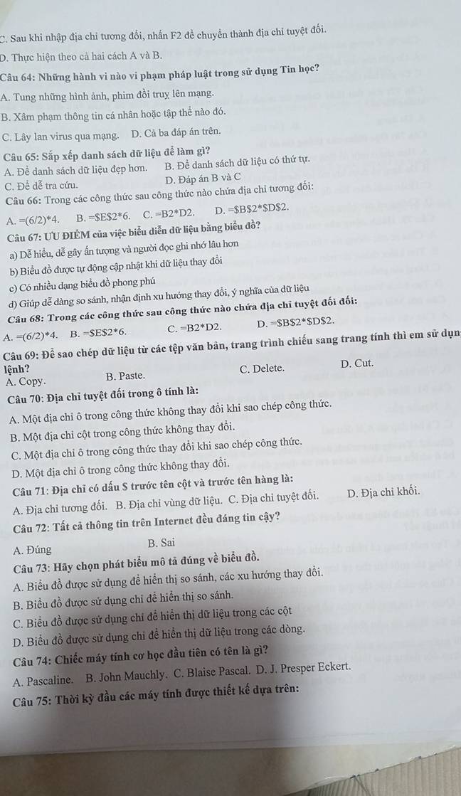 C. Sau khi nhập địa chỉ tương đối, nhấn F2 đề chuyển thành địa chỉ tuyệt đối.
D. Thực hiện theo cả hai cách A và B.
Câu 64: Những hành vi nào vi phạm pháp luật trong sử dụng Tin học?
A. Tung những hình ảnh, phim đồi truy lên mạng.
B. Xâm phạm thông tin cá nhân hoặc tập thể nào đó.
C. Lây lan virus qua mạng. D. Cả ba đáp án trên.
* Câu 65: Sắp xếp danh sách dữ liệu để làm gì?
A. Để danh sách dữ liệu đẹp hơn. B. Để danh sách dữ liệu có thứ tự.
C. Để dễ tra cứu. D. Đáp án B và C
Câu 66: Trong các công thức sau công thức nào chứa địa chỉ tương đối:
A.=(6/2)^*4. B. =SES2^*6. C. =B2^*D2. D. =$BS2^*$DS2.
Câu 67: UU ĐIÉM của việc biểu diễn dữ liệu bằng biểu đồ?
a) Dễ hiều, dễ gây ấn tượng và người đọc ghi nhớ lâu hơn
b) Biểu đồ được tự động cập nhật khi dữ liệu thay đổi
c) Có nhiều dạng biểu đồ phong phú
d) Giúp dễ dàng so sánh, nhận định xu hướng thay đồi, ý nghĩa của dữ liệu
Câu 68: Trong các công thức sau công thức nào chứa địa chỉ tuyệt đối đối:
A. =(6/2)^*4. B. =SES2^*6. C. =B2^*D2. D. =SBS2^*SDS2.
Câu 69: Để sao chép dữ liệu từ các tệp văn bản, trang trình chiếu sang trang tính thì em sử dụn
lệnh? C. Delete. D. Cut.
A. Copy. B. Paste.
Câu 70: Địa chỉ tuyệt đối trong ô tính là:
A. Một địa chỉ ô trong công thức không thay đổi khi sao chép công thức.
B. Một địa chỉ cột trong công thức không thay đổi.
C. Một địa chỉ ô trong công thức thay đổi khi sao chép công thức.
D. Một địa chỉ ô trong công thức không thay đổi.
Câu 71: Địa chỉ có dấu S trước tên cột và trước tên hàng là:
A. Địa chỉ tương đối. B. Địa chỉ vùng dữ liệu. C. Địa chỉ tuyệt đối. D. Địa chỉ khối.
Câu 72: Tất cả thông tin trên Internet đều đáng tin cậy?
A. Đúng B. Sai
Câu 73: Hãy chọn phát biểu mô tả đúng về biểu đồ.
A. Biểu đồ được sử dụng đề hiển thị so sánh, các xu hướng thay đổi.
B. Biểu đồ được sử dụng chỉ đề hiển thị so sánh.
C. Biểu đồ được sử dụng chỉ để hiển thị dữ liệu trong các cột
D. Biểu đồ được sử dụng chi để hiển thị dữ liệu trong các dòng.
Câu 74: Chiếc máy tính cơ học đầu tiên có tên là gì?
A. Pascaline. B. John Mauchly. C. Blaise Pascal. D. J. Presper Eckert.
Câu 75: Thời kỳ đầu các máy tính được thiết kế dựa trên: