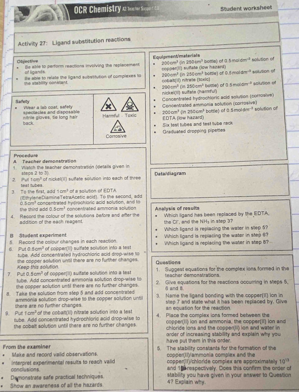 OCR Chemistry a2 Teachor Suppart C. 12 Student worksheet
Activity 27: Ligand substitution reactions
Objective Equipment/materials (in 250cm^3 bottle) of 0.5moldm^(-3) solution of
Be able to perform reactions involving the replacement 200cm^3
of ligands apper(II) sulfate (low hazard)
coj
Be able to relate the ligand substitution of complexes to 200cm^3 (in 250cm^3 bottle) of 0.5moldm^(-3) solution of
the stability constant. CC bait(I1) (in  nitrate (toxic) solution of
200cm^3 250cm^3 bottle) of 0.5moldm^(-3)
nickel(II) sulfate (harmful)
Safety Concentrated hydrochloric acid solution (corrosive)
Wear a lab coat, safety Concentrated ammonia solution (corrosive)
spectacles and disposable
nitrile gloves, tie long hair Harmful - Toxic 200cm^3 EDTA (low hazard) (in 250cm^3 bottle) of 0.5moldm^(-3) solution of
back
Six test tubes and test tube rack
Corrosive Graduated dropping pipettes
Procedure
A Teacher demonstration
1 Watch the teacher demonstration (details given in
steps 2 to 3).
2. Put 1cm^3 of nickel(II) sulfate solution into each of three Data/diagram
test tubes.
3. To the first, add 1cm^3 of a solution of EDTA
(EthyleneDiamineTetraAcetic acid). To the second, add
0.5cm^3 concentrated hydrochloric acid solution, and to
the third add 0.5cm^3 concentrated ammonia solution
4. Record the colour of the solutions before and after the Analysis of results Which ligand has been replaced by the EDTA.
addition of the each reagent. the Cl", and the NH_3 in step 3?
B Student experiment Which ligand is replacing the water in step 5?
5. Record the colour changes in each reaction. Which ligand is replacing the water in step 6?
6. Put 0.5cm^3 of copper(II) sulfate solution into a test Which ligand is replacing the water in step 8?
tube. Add concentrated hydrochloric acid drop-wise to
the copper solution until there are no further changes.
Keep this solution Questions
7. Put 0.5cm^3 of copper(II) sulfate solution into a test 1. Suggest equations for the complex ions formed in the
tube. Add concentrated ammonia solution drop-wise to teacher demonstrations.
the copper solution until there are no further changes. 2. Give equations for the reactions occurring in steps 5,
6 and 8.
8. Take the solution from step 5 and add concentrated 3. Name the ligand bonding with the copper(II) ion in
ammonia solution drop-wise to the copper solution until
there are no further changes step 7 and state what it has been replaced by. Give
an equation for the reaction.
9. Put 1cm^3 of the cobalt(II) nitrate solution into a test 4. Place the complex ions formed between the
tube. Add concentrated hydrochloric acid drop-wise to
the cobalt solution until there are no further changes. copper(II) ion and ammonia, the copper(II) ion and
chloride ions and the copper(II) ion and water in
order of increasing stability and explain why you
have put them in this order.
From the examiner 5. The stability constants for the formation of the
Make and record valid observations. copper(II)/ammonia complex and the
Interpret experimental results to reach valid copper(II)/chloride complex are approximately 10^(13)
conclusions. and 16 respectively. Does this confirm the order of
Demonstrate safe practical techniques. stability you have given in your answer to Question
Show an awareness of all the hazards.
4? Explain why.